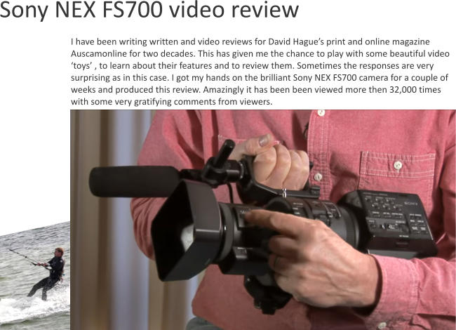 I have been writing written and video reviews for David Hague’s print and online magazine Auscamonline for two decades. This has given me the chance to play with some beautiful video ‘toys’ , to learn about their features and to review them. Sometimes the responses are very surprising as in this case. I got my hands on the brilliant Sony NEX FS700 camera for a couple of weeks and produced this review. Amazingly it has been been viewed more then 32,000 times with some very gratifying comments from viewers.     Sony NEX FS700 video review