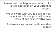 Always feel free to phone or email us for a free quotation on your upcoming project.  We will work with you to develop your concept and plan its production in an efficient and cost-effective way.  And we always deliver on time and on budget.
